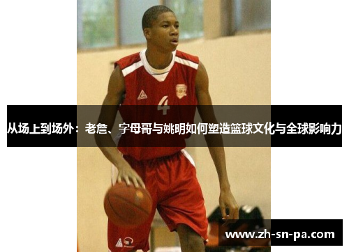 从场上到场外：老詹、字母哥与姚明如何塑造篮球文化与全球影响力