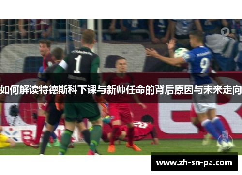 如何解读特德斯科下课与新帅任命的背后原因与未来走向