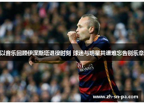 以音乐回顾伊涅斯塔退役时刻 球迷与明星共谱难忘告别乐章