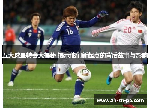 五大球星转会大揭秘 揭示他们新起点的背后故事与影响