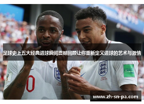 足球史上五大经典进球瞬间震撼回顾让你重新定义进球的艺术与激情