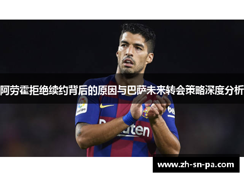阿劳霍拒绝续约背后的原因与巴萨未来转会策略深度分析