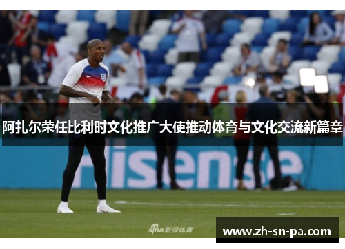 阿扎尔荣任比利时文化推广大使推动体育与文化交流新篇章