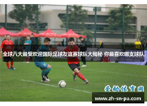 全球八大最受欢迎国际足球友谊赛球队大揭秘 你最喜欢哪支球队