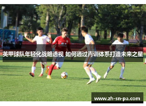 英甲球队年轻化战略透视 如何通过青训体系打造未来之星