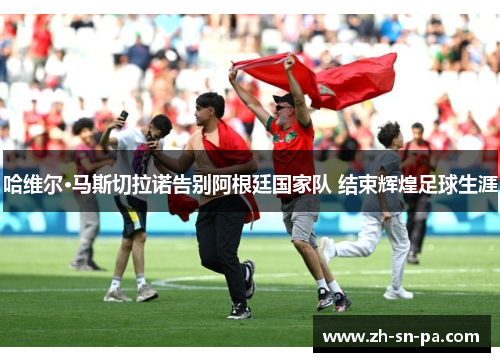 哈维尔·马斯切拉诺告别阿根廷国家队 结束辉煌足球生涯