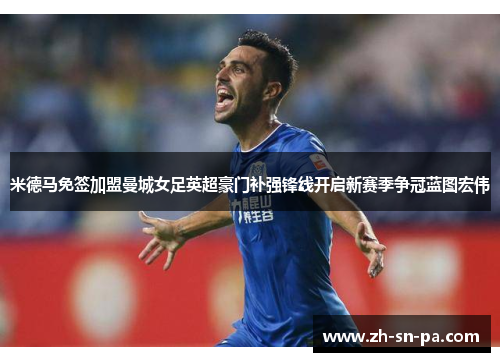 米德马免签加盟曼城女足英超豪门补强锋线开启新赛季争冠蓝图宏伟