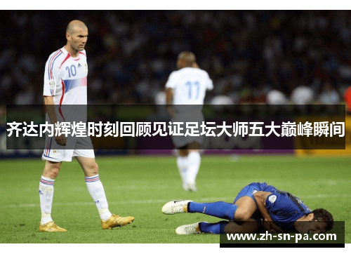 齐达内辉煌时刻回顾见证足坛大师五大巅峰瞬间