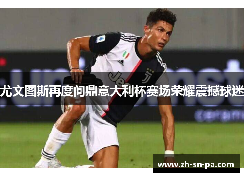 尤文图斯再度问鼎意大利杯赛场荣耀震撼球迷
